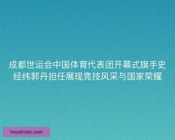 成都世运会中国体育代表团开幕式旗手史经纬郭丹担任展现竞技风采与国家荣耀
